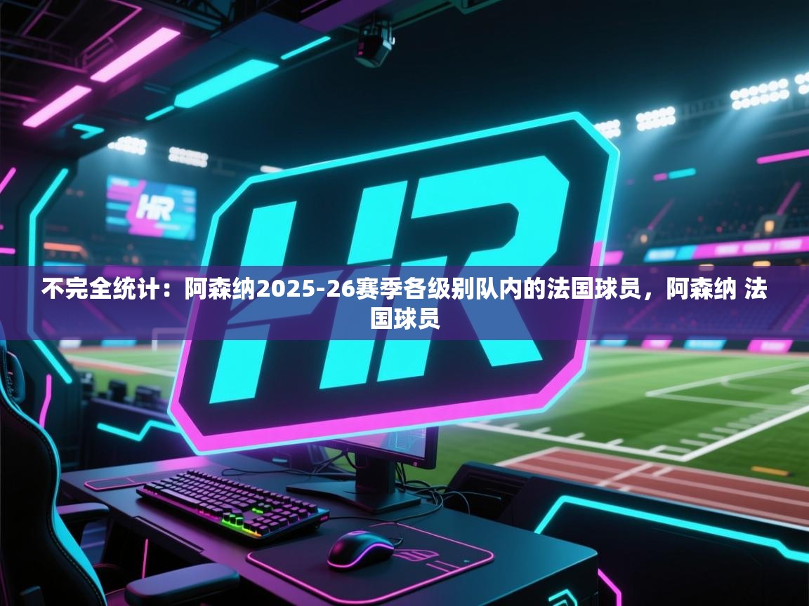 开云入口-不完全统计：阿森纳2025-26赛季各级别队内的法国球员，阿森纳 法国球员
