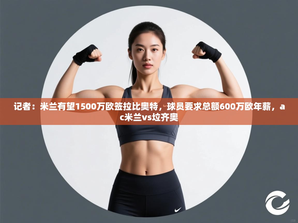 开云体育app下载安卓-记者：米兰有望1500万欧签拉比奥特，球员要求总额600万欧年薪，ac米兰vs垃齐奥  第4张