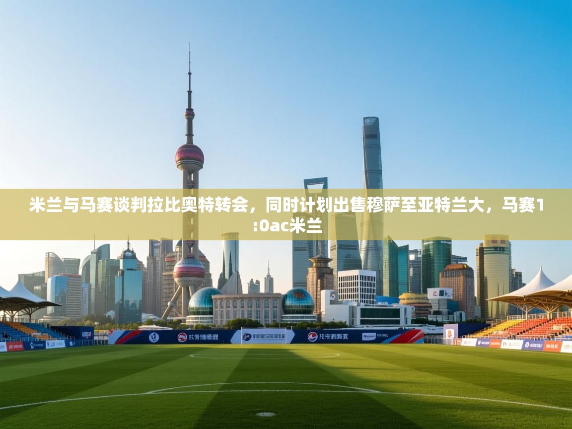 开云体育app下载-米兰与马赛谈判拉比奥特转会，同时计划出售穆萨至亚特兰大，马赛1:0ac米兰  第1张