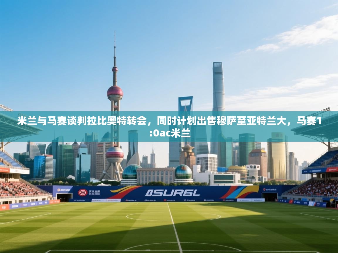 开云体育app下载-米兰与马赛谈判拉比奥特转会，同时计划出售穆萨至亚特兰大，马赛1:0ac米兰  第3张