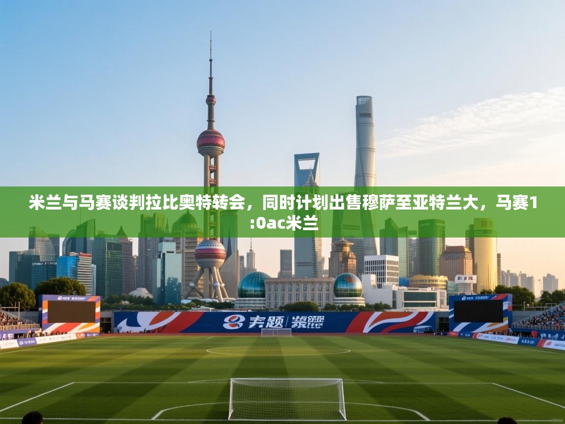 开云体育app下载-米兰与马赛谈判拉比奥特转会，同时计划出售穆萨至亚特兰大，马赛1:0ac米兰  第4张