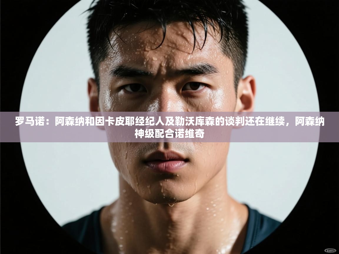 开云体育安装失败怎么办-罗马诺：阿森纳和因卡皮耶经纪人及勒沃库森的谈判还在继续，阿森纳神级配合诺维奇