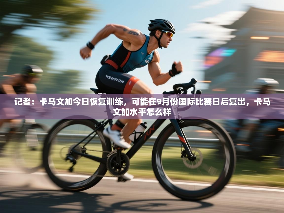 云开官网-记者：卡马文加今日恢复训练，可能在9月份国际比赛日后复出，卡马文加水平怎么样