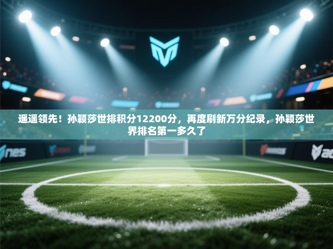 开云客服-遥遥领先!孙颖莎世排积分12200分,再度刷新万分纪录,孙颖莎世界排名第一多久了 第2张