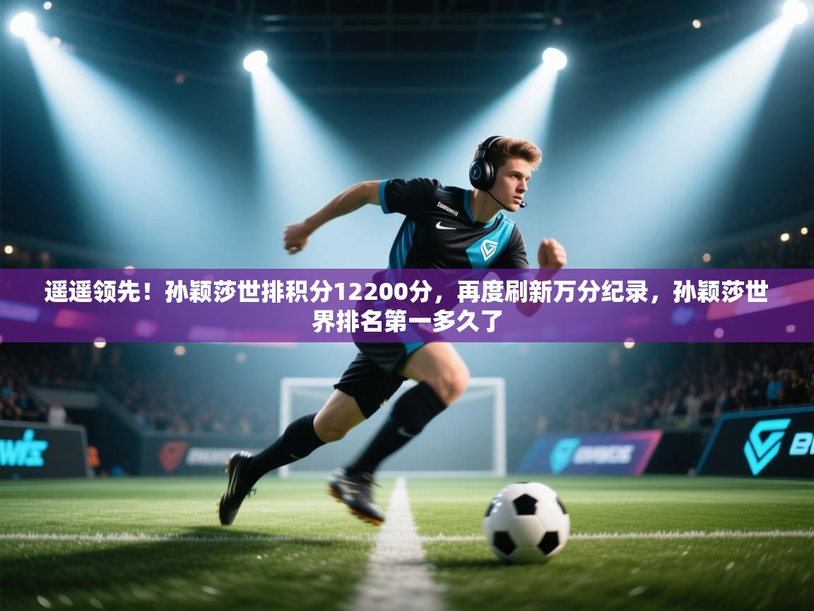 开云客服-遥遥领先!孙颖莎世排积分12200分,再度刷新万分纪录,孙颖莎世界排名第一多久了 第4张