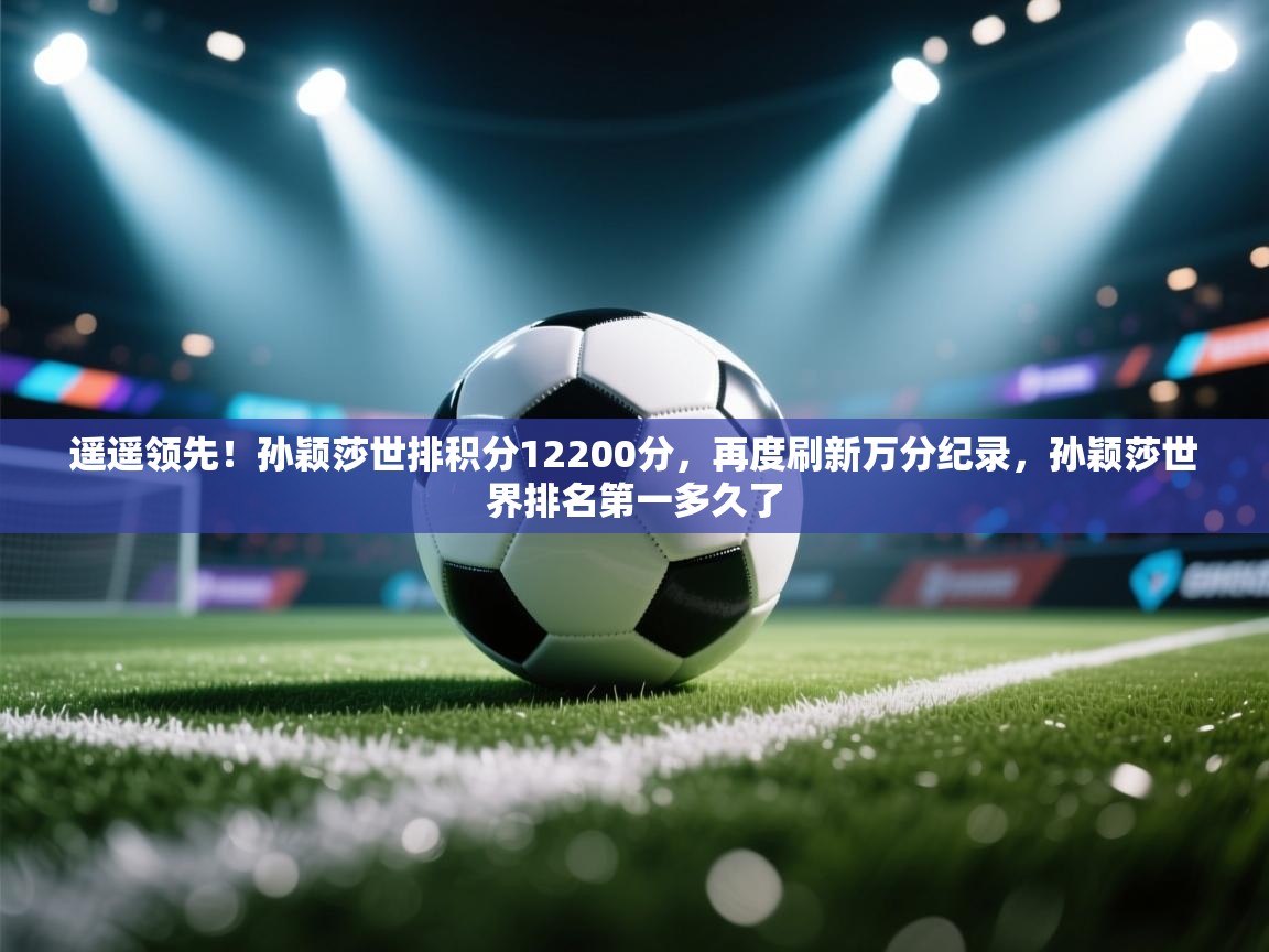 开云客服-遥遥领先!孙颖莎世排积分12200分,再度刷新万分纪录,孙颖莎世界排名第一多久了 第3张