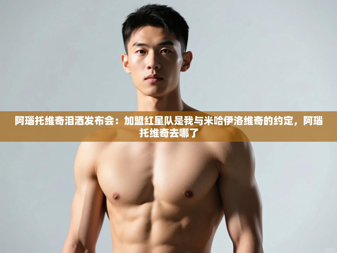 开云体育app官网入口网页版-阿瑙托维奇泪洒发布会:加盟红星队是我与米哈伊洛维奇的约定,阿瑙托维奇去哪了